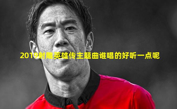 2019射雕英雄传主题曲谁唱的好听一点呢