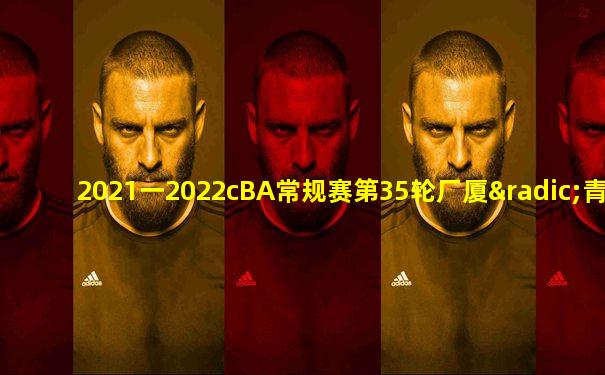 2021一2022cBA常规赛第35轮厂厦√青岛