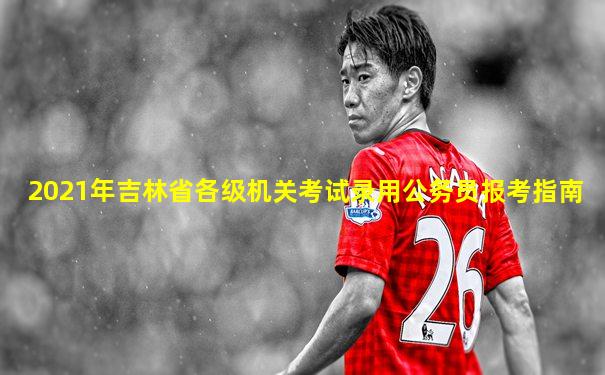2021年吉林省各级机关考试录用公务员报考指南