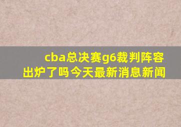 cba总决赛g6裁判阵容出炉了吗今天最新消息新闻