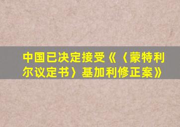 中国已决定接受《〈蒙特利尔议定书〉基加利修正案》