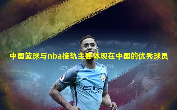 中国篮球与nba接轨主要体现在中国的优秀球员