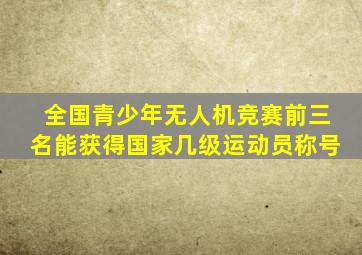 全国青少年无人机竞赛前三名能获得国家几级运动员称号