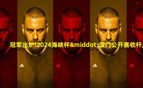 冠军出炉!2024海峡杯·厦门公开赛收杆,16岁小将夺魁