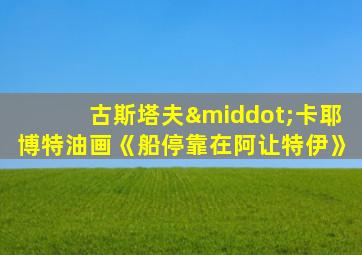 古斯塔夫·卡耶博特油画《船停靠在阿让特伊》