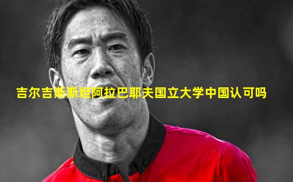 吉尔吉斯斯坦阿拉巴耶夫国立大学中国认可吗