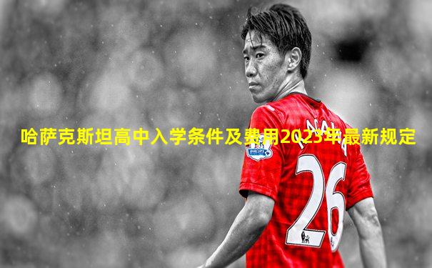 哈萨克斯坦高中入学条件及费用2023年最新规定