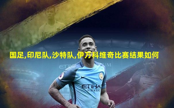 国足,印尼队,沙特队,伊万科维奇比赛结果如何