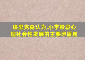 埃里克森认为,小学阶段心理社会性发展的主要矛盾是