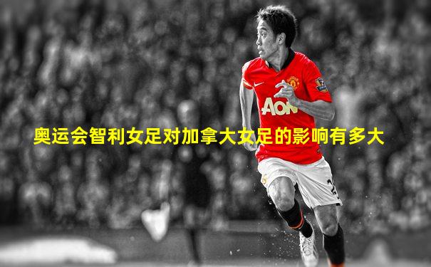 奥运会智利女足对加拿大女足的影响有多大