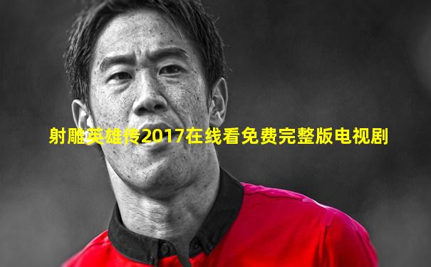 射雕英雄传2017在线看免费完整版电视剧