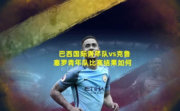 巴西国际青年队vs克鲁塞罗青年队比赛结果如何