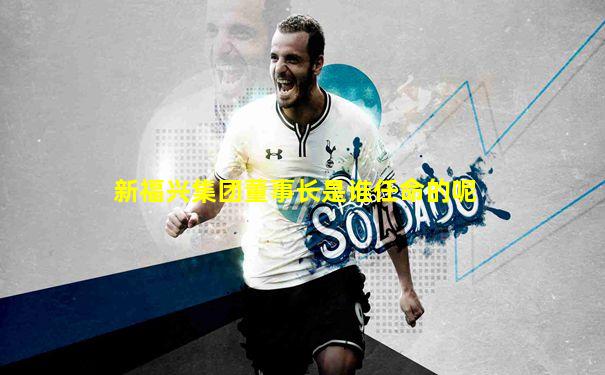 新福兴集团董事长是谁任命的呢