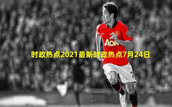 时政热点2021最新时政热点7月24日