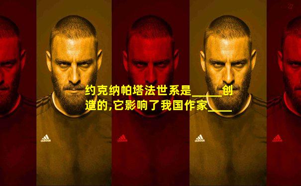约克纳帕塔法世系是_____创造的,它影响了我国作家____