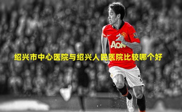 绍兴市中心医院与绍兴人民医院比较哪个好