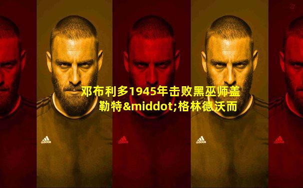 邓布利多1945年击败黑巫师盖勒特·格林德沃而闻名