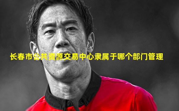 长春市公共资源交易中心隶属于哪个部门管理