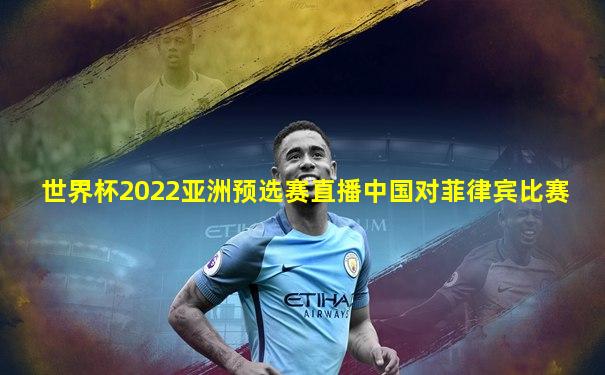 世界杯2022亚洲预选赛直播中国对菲律宾比赛