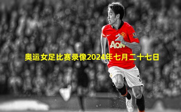 奥运女足比赛录像2024年七月二十七日
