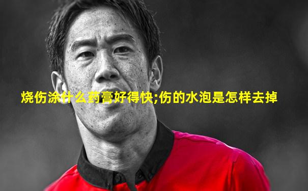 烧伤涂什么药膏好得快;伤的水泡是怎样去掉