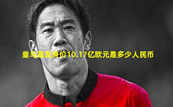 皇马首发身价10.17亿欧元是多少人民币