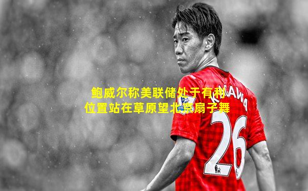 鲍威尔称美联储处于有利位置站在草原望北京扇子舞